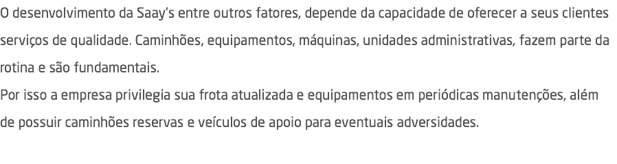 O desenvolvimento da Saay's entre outros fatores, depende da capacidade de oferecer a seus clientes serviços de qualidade. Caminhões, equipamentos, máquinas, unidades administrativas, fazem parte da rotina e são fundamentais. Por isso a empresa privilegia sua frota atualizada e equipamentos em periódicas manutenções, além de possuir caminhões reservas e veículos de apoio para eventuais adversidades. 