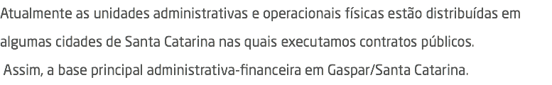 Atualmente as unidades administrativas e operacionais físicas estão distribuídas em algumas cidades de Santa Catarina nas quais executamos contratos públicos.  Assim, a base principal administrativa-financeira em Gaspar/Santa Catarina.