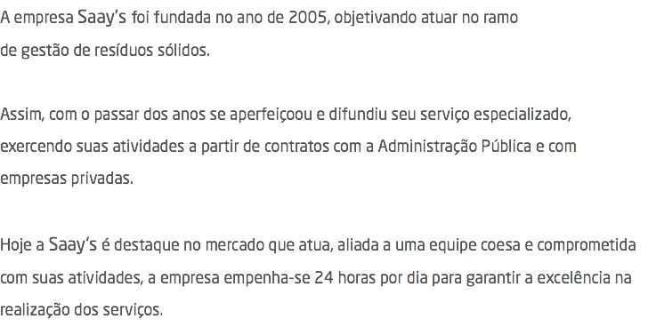 A empresa Saay's foi fundada no ano de 2005, objetivando atuar no ramo  de gestão de resíduos sólidos. Assim, com o passar dos anos se aperfeiçoou e difundiu seu serviço especializado, exercendo suas atividades a partir de contratos com a Administração Pública e com empresas privadas. Hoje a Saay's é destaque no mercado que atua, aliada a uma equipe coesa e comprometida com suas atividades, a empresa empenha-se 24 horas por dia para garantir a excelência na realização dos serviços.