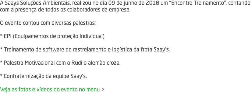 A Saays Soluções Ambientais, realizou no dia 09 de junho de 2018 um "Encontro Treinamento", contando com a presença de todos os colaboradores da empresa.  O evento contou com diversas palestras: * EPI (Equipamentos de proteção individual)  * Treinamento de software de rastreiamento e logística da frota Saay's. * Palestra Motivacional com o Rudi o alemão croza. * Confraternização da equipe Saay's. Veja as fotos e vídeos do evento no menu > 