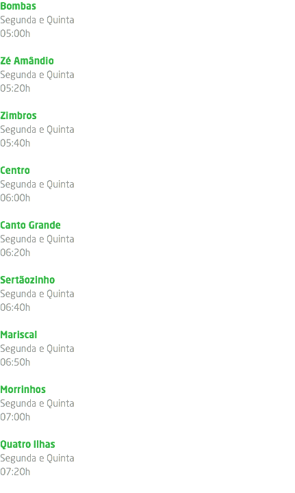 Bombas Segunda e Quinta 05:00h Zé Amândio Segunda e Quinta 05:20h Zimbros Segunda e Quinta 05:40h Centro Segunda e Quinta 06:00h Canto Grande Segunda e Quinta 06:20h Sertãozinho Segunda e Quinta 06:40h Mariscal Segunda e Quinta 06:50h Morrinhos Segunda e Quinta 07:00h Quatro Ilhas Segunda e Quinta 07:20h 