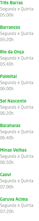 Três Barras Segunda e Quinta 05:00h Barrancos Segunda e Quinta 05:20h Rio da Onça Segunda e Quinta 05:40h Palmital Segunda e Quinta 06:00h Sol Nascente Segunda e Quinta 06:20h Baraharas Segunda e Quinta 06:40h Minas Velhas Segunda e Quinta 06:50h Caovi Segunda e Quinta 07:00h Garuva Acima Segunda e Quinta 07:20h 