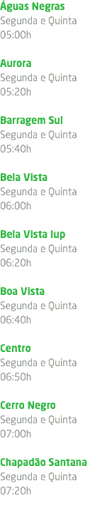 Águas Negras Segunda e Quinta 05:00h Aurora Segunda e Quinta 05:20h Barragem Sul Segunda e Quinta 05:40h Bela Vista Segunda e Quinta 06:00h Bela Vista Iup Segunda e Quinta 06:20h Boa Vista Segunda e Quinta 06:40h Centro Segunda e Quinta 06:50h Cerro Negro Segunda e Quinta 07:00h Chapadão Santana Segunda e Quinta 07:20h 