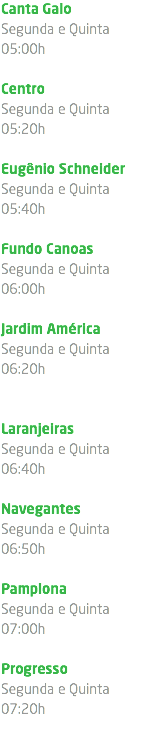 Canta Galo Segunda e Quinta 05:00h Centro Segunda e Quinta 05:20h Eugênio Schneider Segunda e Quinta 05:40h Fundo Canoas Segunda e Quinta 06:00h Jardim América Segunda e Quinta 06:20h Laranjeiras Segunda e Quinta 06:40h Navegantes Segunda e Quinta 06:50h Pamplona Segunda e Quinta 07:00h Progresso Segunda e Quinta 07:20h 